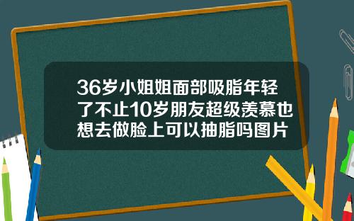 36岁小姐姐面部吸脂年轻了不止10岁朋友超级羡慕也想去做脸上可以抽脂吗图片