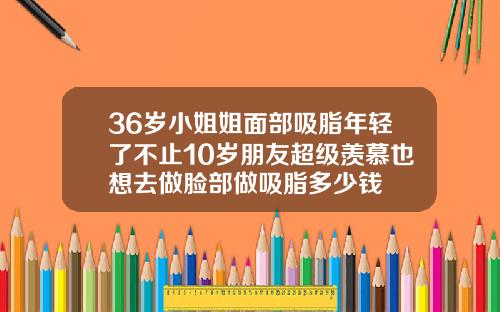 36岁小姐姐面部吸脂年轻了不止10岁朋友超级羡慕也想去做脸部做吸脂多少钱