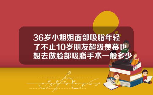 36岁小姐姐面部吸脂年轻了不止10岁朋友超级羡慕也想去做脸部吸脂手术一般多少钱
