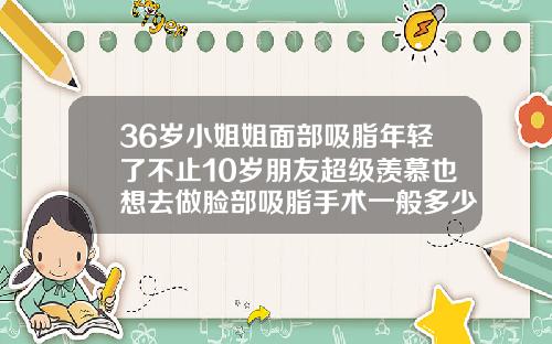 36岁小姐姐面部吸脂年轻了不止10岁朋友超级羡慕也想去做脸部吸脂手术一般多少钱