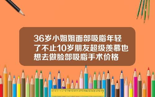 36岁小姐姐面部吸脂年轻了不止10岁朋友超级羡慕也想去做脸部吸脂手术价格