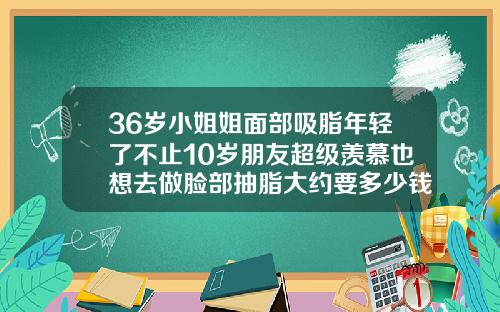 36岁小姐姐面部吸脂年轻了不止10岁朋友超级羡慕也想去做脸部抽脂大约要多少钱一次