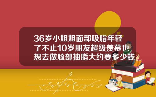 36岁小姐姐面部吸脂年轻了不止10岁朋友超级羡慕也想去做脸部抽脂大约要多少钱一次