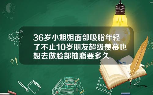 36岁小姐姐面部吸脂年轻了不止10岁朋友超级羡慕也想去做脸部抽脂要多久