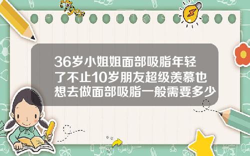 36岁小姐姐面部吸脂年轻了不止10岁朋友超级羡慕也想去做面部吸脂一般需要多少钱