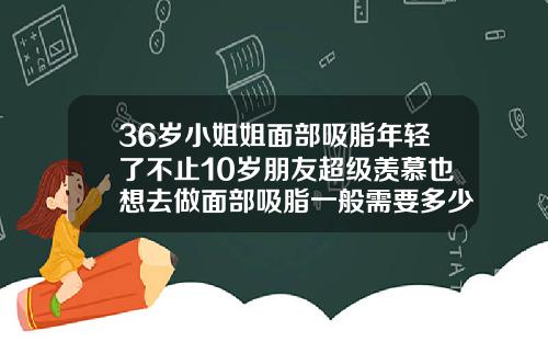 36岁小姐姐面部吸脂年轻了不止10岁朋友超级羡慕也想去做面部吸脂一般需要多少钱