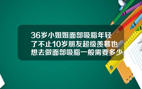 36岁小姐姐面部吸脂年轻了不止10岁朋友超级羡慕也想去做面部吸脂一般需要多少钱