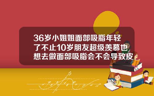 36岁小姐姐面部吸脂年轻了不止10岁朋友超级羡慕也想去做面部吸脂会不会导致皮肤松弛