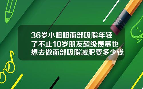 36岁小姐姐面部吸脂年轻了不止10岁朋友超级羡慕也想去做面部吸脂减肥要多少钱一次