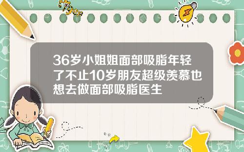 36岁小姐姐面部吸脂年轻了不止10岁朋友超级羡慕也想去做面部吸脂医生