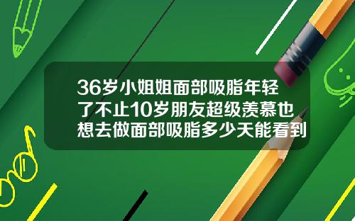 36岁小姐姐面部吸脂年轻了不止10岁朋友超级羡慕也想去做面部吸脂多少天能看到初步效果