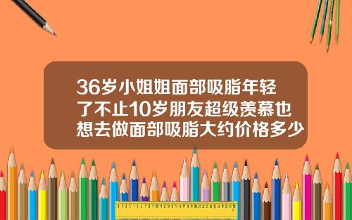 36岁小姐姐面部吸脂年轻了不止10岁朋友超级羡慕也想去做面部吸脂大约价格多少钱