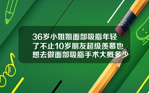 36岁小姐姐面部吸脂年轻了不止10岁朋友超级羡慕也想去做面部吸脂手术大概多少钱