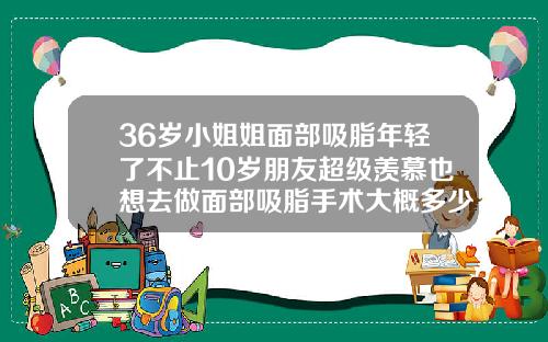 36岁小姐姐面部吸脂年轻了不止10岁朋友超级羡慕也想去做面部吸脂手术大概多少钱
