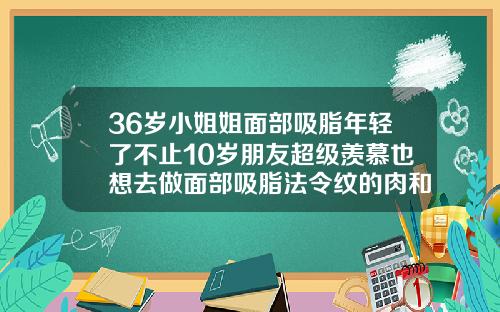 36岁小姐姐面部吸脂年轻了不止10岁朋友超级羡慕也想去做面部吸脂法令纹的肉和嘴角的肉三天可以化妆不