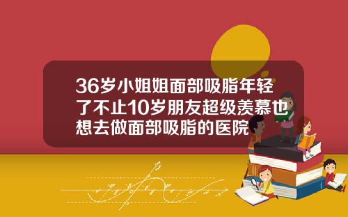 36岁小姐姐面部吸脂年轻了不止10岁朋友超级羡慕也想去做面部吸脂的医院