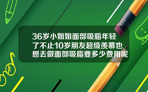 36岁小姐姐面部吸脂年轻了不止10岁朋友超级羡慕也想去做面部吸脂要多少费用呢