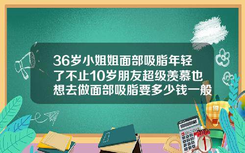 36岁小姐姐面部吸脂年轻了不止10岁朋友超级羡慕也想去做面部吸脂要多少钱一般