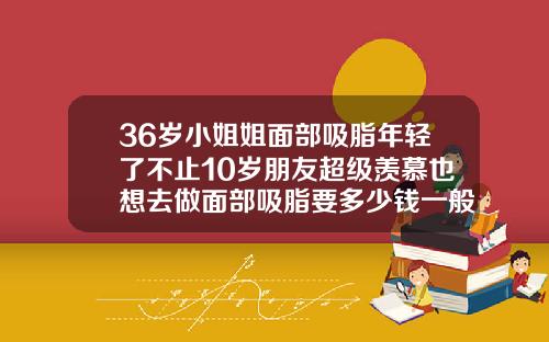36岁小姐姐面部吸脂年轻了不止10岁朋友超级羡慕也想去做面部吸脂要多少钱一般