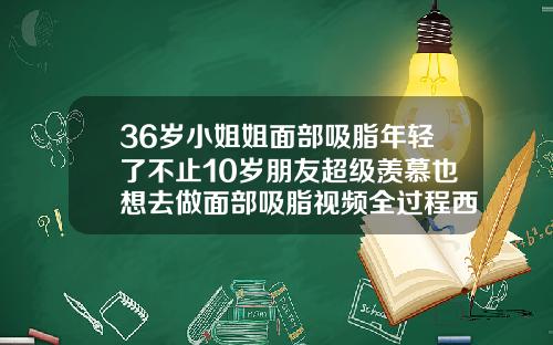 36岁小姐姐面部吸脂年轻了不止10岁朋友超级羡慕也想去做面部吸脂视频全过程西瓜影音