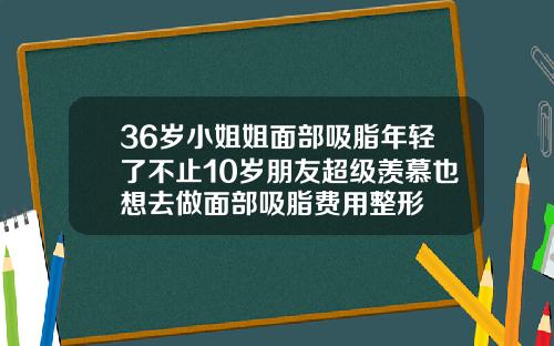 36岁小姐姐面部吸脂年轻了不止10岁朋友超级羡慕也想去做面部吸脂费用整形