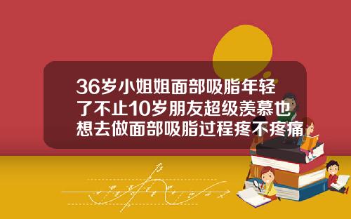 36岁小姐姐面部吸脂年轻了不止10岁朋友超级羡慕也想去做面部吸脂过程疼不疼痛