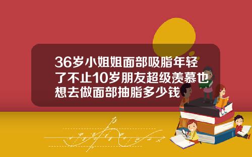 36岁小姐姐面部吸脂年轻了不止10岁朋友超级羡慕也想去做面部抽脂多少钱