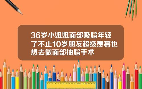36岁小姐姐面部吸脂年轻了不止10岁朋友超级羡慕也想去做面部抽脂手术