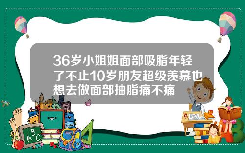 36岁小姐姐面部吸脂年轻了不止10岁朋友超级羡慕也想去做面部抽脂痛不痛