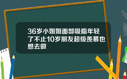 36岁小姐姐面部吸脂年轻了不止10岁朋友超级羡慕也想去做
