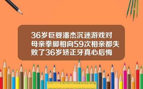 36岁巨婴潘杰沉迷游戏对母亲拳脚相向59次相亲都失败了36岁矫正牙真心后悔