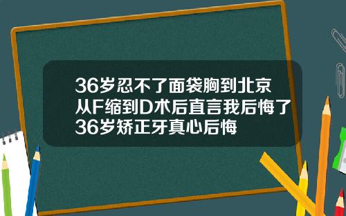 36岁忍不了面袋胸到北京从F缩到D术后直言我后悔了36岁矫正牙真心后悔