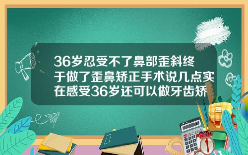 36岁忍受不了鼻部歪斜终于做了歪鼻矫正手术说几点实在感受36岁还可以做牙齿矫正吗有危害吗