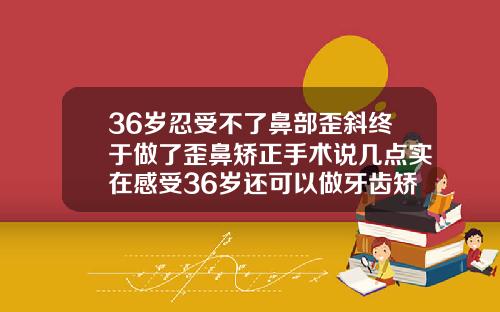 36岁忍受不了鼻部歪斜终于做了歪鼻矫正手术说几点实在感受36岁还可以做牙齿矫正吗有危害吗