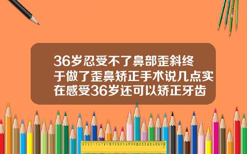 36岁忍受不了鼻部歪斜终于做了歪鼻矫正手术说几点实在感受36岁还可以矫正牙齿吗花钱多少
