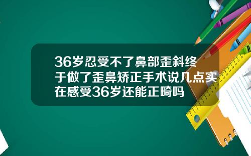 36岁忍受不了鼻部歪斜终于做了歪鼻矫正手术说几点实在感受36岁还能正畸吗