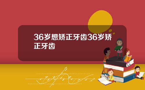36岁想矫正牙齿36岁矫正牙齿