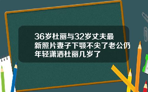 36岁杜丽与32岁丈夫最新照片妻子下颚不尖了老公仍年轻潇洒杜丽几岁了