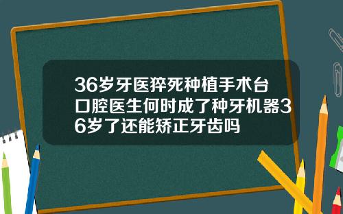 36岁牙医猝死种植手术台口腔医生何时成了种牙机器36岁了还能矫正牙齿吗