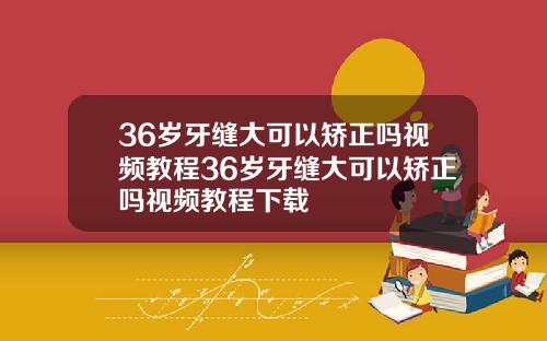 36岁牙缝大可以矫正吗视频教程36岁牙缝大可以矫正吗视频教程下载