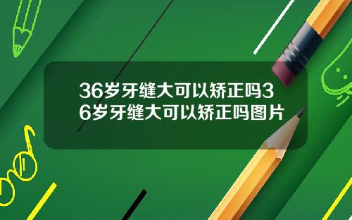 36岁牙缝大可以矫正吗36岁牙缝大可以矫正吗图片