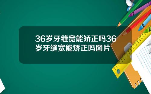 36岁牙缝宽能矫正吗36岁牙缝宽能矫正吗图片