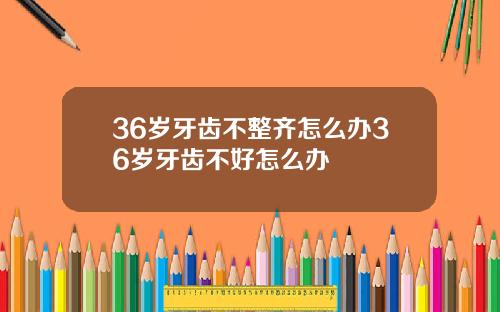 36岁牙齿不整齐怎么办36岁牙齿不好怎么办