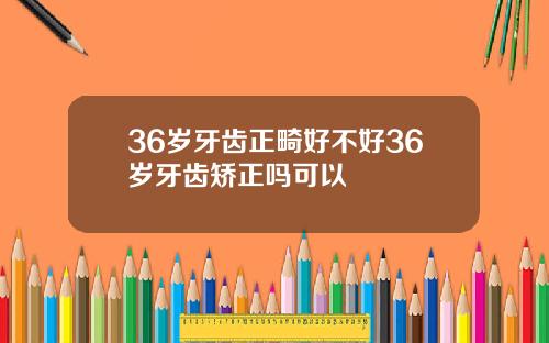 36岁牙齿正畸好不好36岁牙齿矫正吗可以