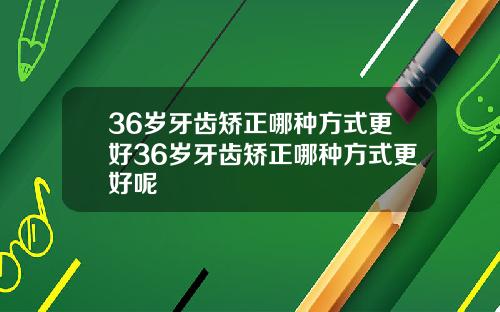 36岁牙齿矫正哪种方式更好36岁牙齿矫正哪种方式更好呢