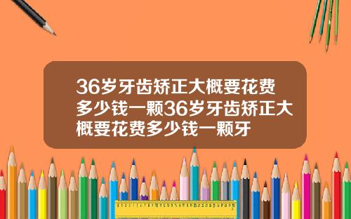 36岁牙齿矫正大概要花费多少钱一颗36岁牙齿矫正大概要花费多少钱一颗牙