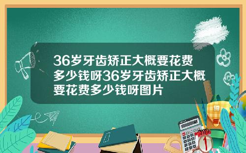36岁牙齿矫正大概要花费多少钱呀36岁牙齿矫正大概要花费多少钱呀图片