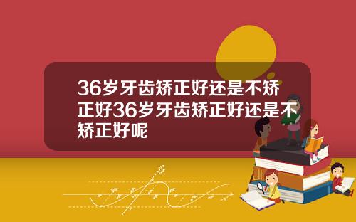 36岁牙齿矫正好还是不矫正好36岁牙齿矫正好还是不矫正好呢