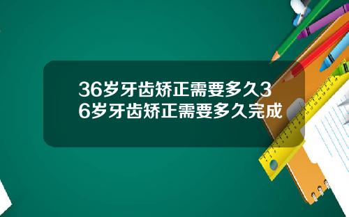 36岁牙齿矫正需要多久36岁牙齿矫正需要多久完成