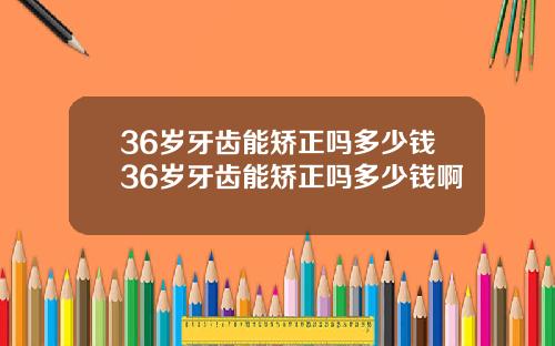 36岁牙齿能矫正吗多少钱36岁牙齿能矫正吗多少钱啊